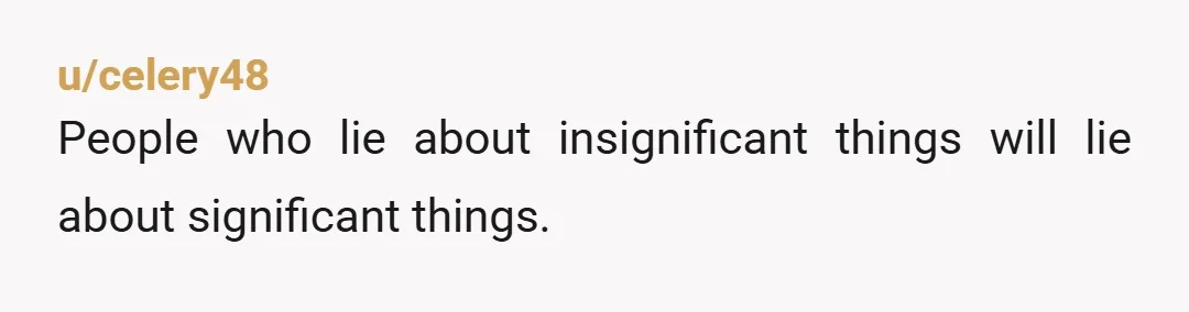 u/Posterbomber
Why haven't you told him what you know?   I'm thinking you know when you confort him he'll lie?