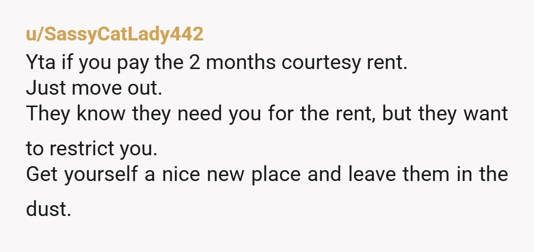 u/SassyCatLady442 Yta if you pay the 2 months courtesy rent. Just move out. They know they need you for the rent, but they want to restrict you. Get yourself a...