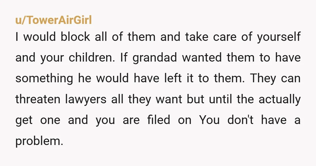 u/TowerAirGirl I would block all of them and take care of yourself and your children. If grandad wanted them to have something he would have left it to them. They...