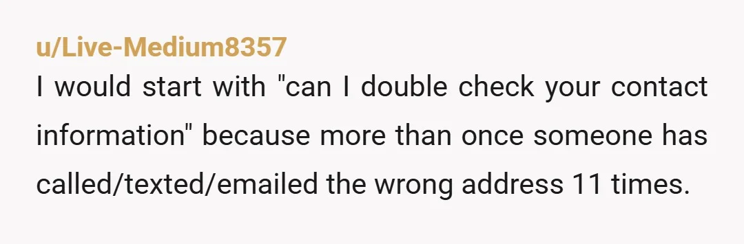 u/Live-Medium8357 I would start with "can I double check your contact information" because more than once someone has called/texted/emailed the wrong address 11 times.