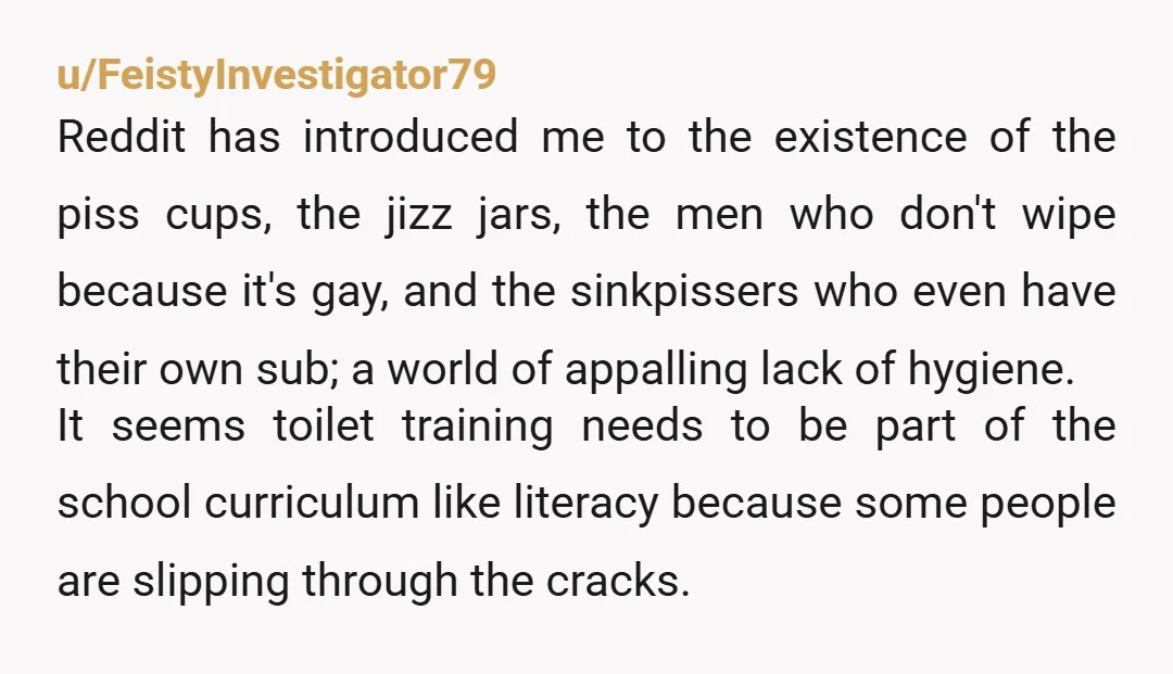 u/FeistyInvestigator79 Reddit has introduced me to the existence of the piss cups, the jizz jars, the men who don't wipe because it's gay, and the sinkpissers who even have their...
