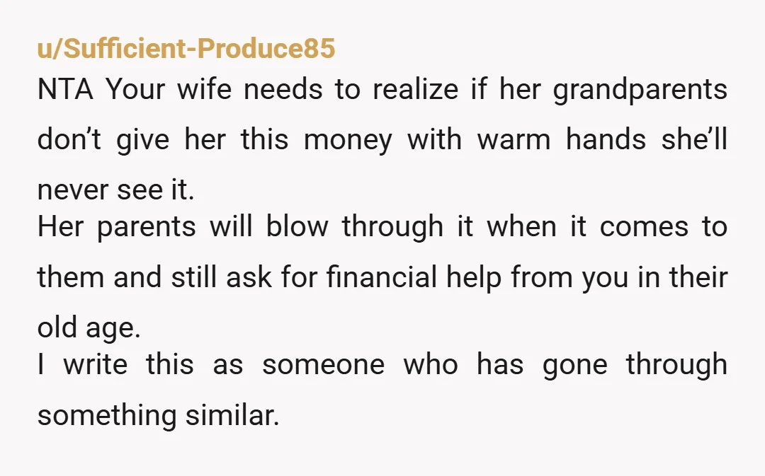 u/Sufficient-Produce85 NTA Your wife needs to realize if her grandparents don’t give her this money with warm hands she’ll never see it. Her parents will blow through it when it...