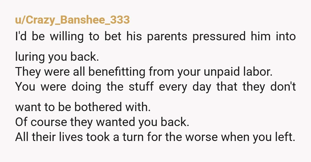 u/Crazy_Banshee_333 I'd be willing to bet his parents pressured him into luring you back. They were all benefitting from your unpaid labor. You were doing the stuff every day that...