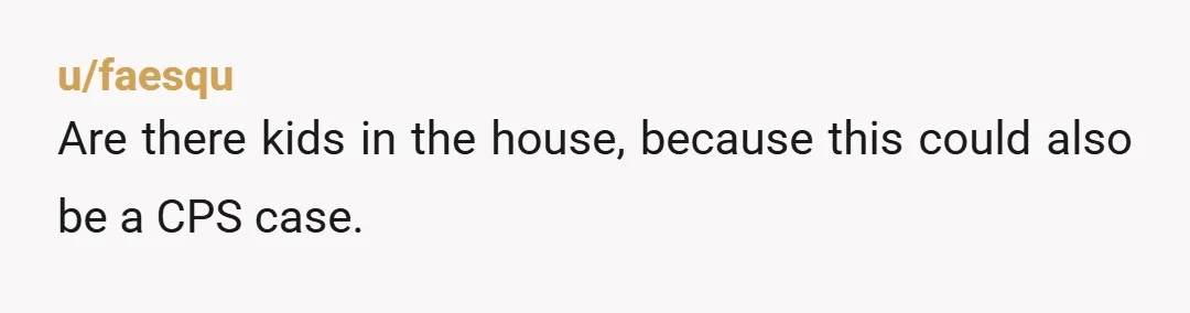 u/faesqu Are there kids in the house, because this could also be a CPS case.