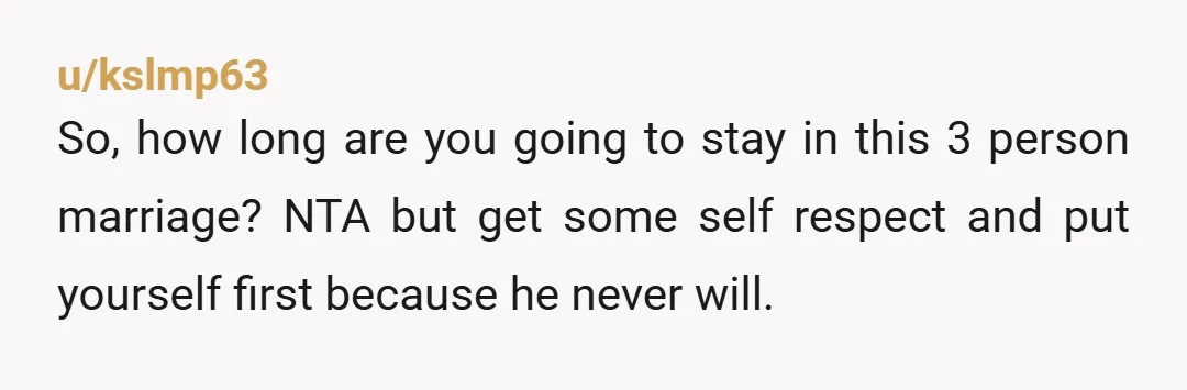 u/kslmp63
So, how long are you going to stay in this 3 person marriage? NTA but get some self respect and put yourself first because he never will.