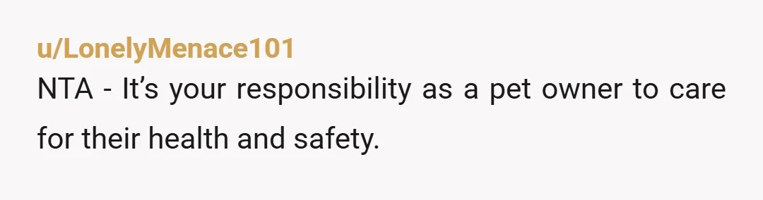 u/LonelyMenace101
NTA - It’s your responsibility as a pet owner to care for their health and safety.