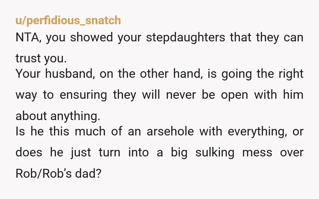 u/perfidious_snatch NTA, you showed your stepdaughters that they can trust you. Your husband, on the other hand, is going the right way to ensuring they will never be open with...