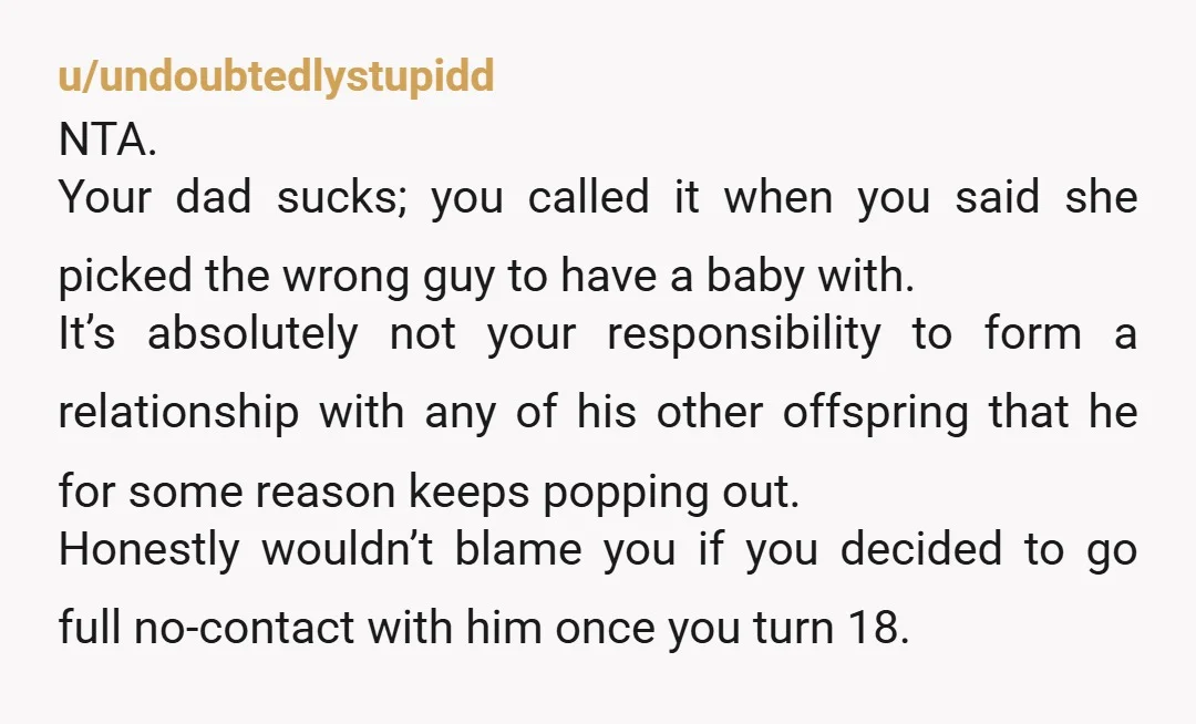 u/undoubtedlystupidd NTA. Your dad sucks; you called it when you said she picked the wrong guy to have a baby with. It’s absolutely not your responsibility to form a relationship...