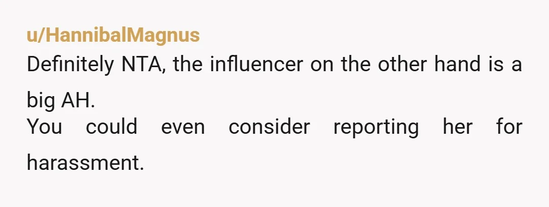 u/HannibalMagnus
Definitely NTA, the influencer on the other hand is a big AH.
You could even consider reporting her for harassment.