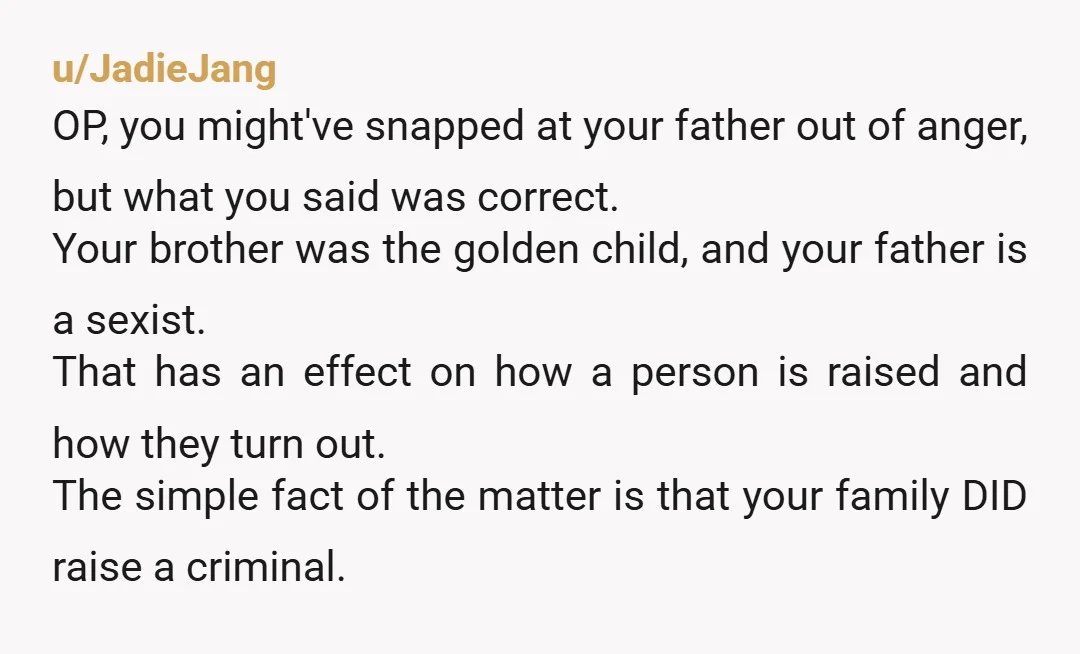 u/JadieJang OP, you might've snapped at your father out of anger, but what you said was correct. Your brother was the golden child, and your father is a sexist. That...