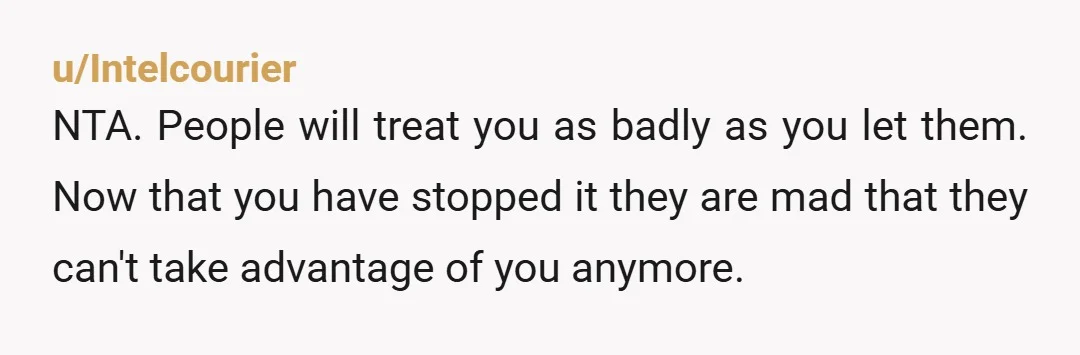 u/Intelcourier
NTA. People will treat you as badly as you let them. Now that you have stopped it they are mad that they can't take advantage of you anymore.