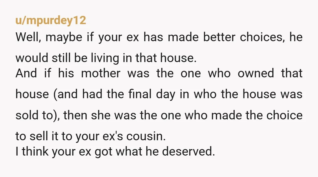 u/mpurdey12 Well, maybe if your ex has made better choices, he would still be living in that house.  And if his mother was the one who owned that house (and...