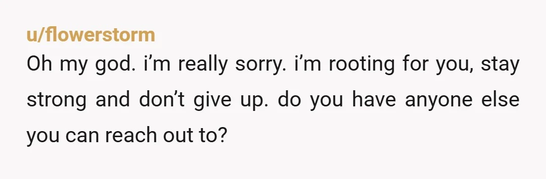 u/flowerstorm
Oh my god. i’m really sorry. i’m rooting for you, stay strong and don’t give up. do you have anyone else you can reach out to?