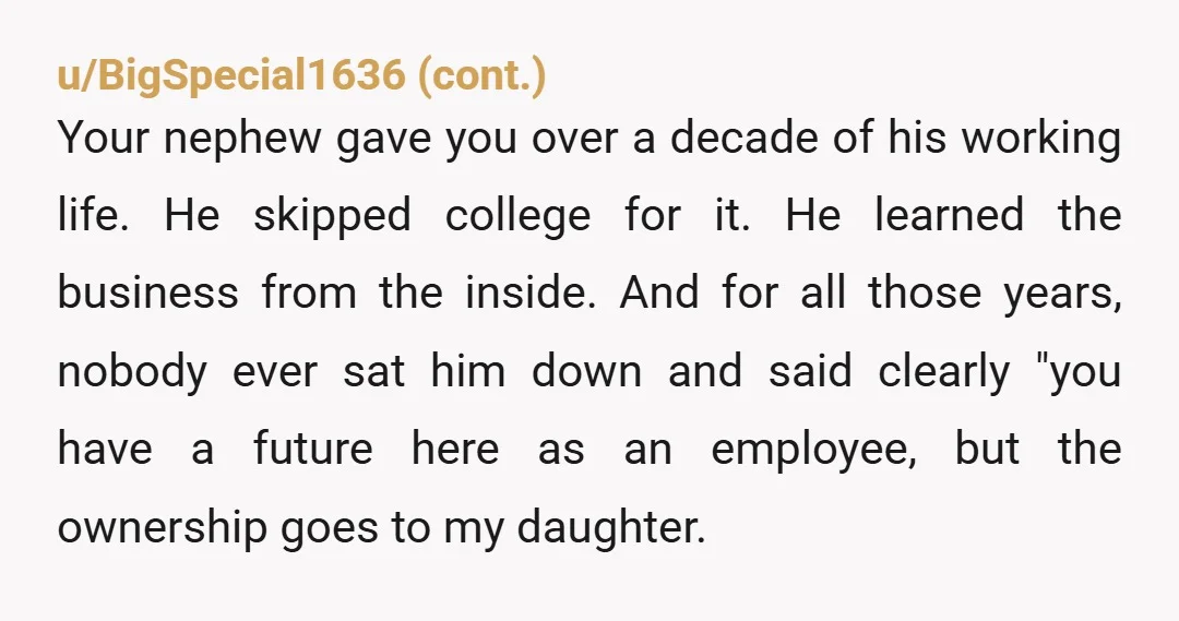 u/Whiteroses7252012 YTA. If your daughter was always going to inherit the business, you should have made that clear to your nephew from the very start. Your father was presumably his...