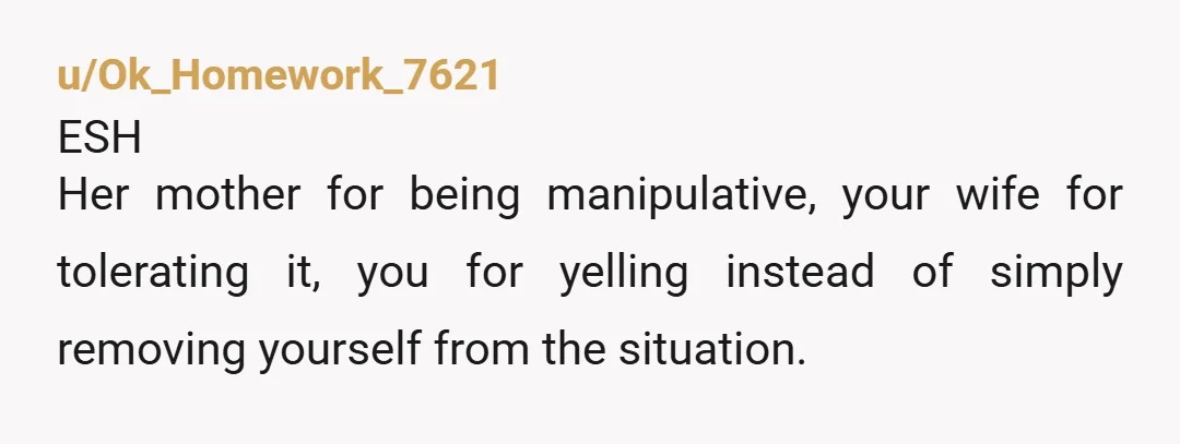 u/Ok_Homework_7621
ESH
Her mother for being manipulative, your wife for tolerating it, you for yelling instead of simply removing yourself from the situation.