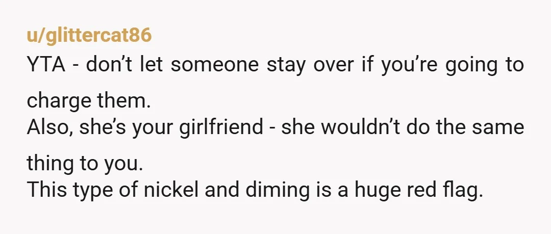 u/glittercat86 YTA - don’t let someone stay over if you’re going to charge them. Also, she’s your girlfriend - she wouldn’t do the same thing to you. This type of...