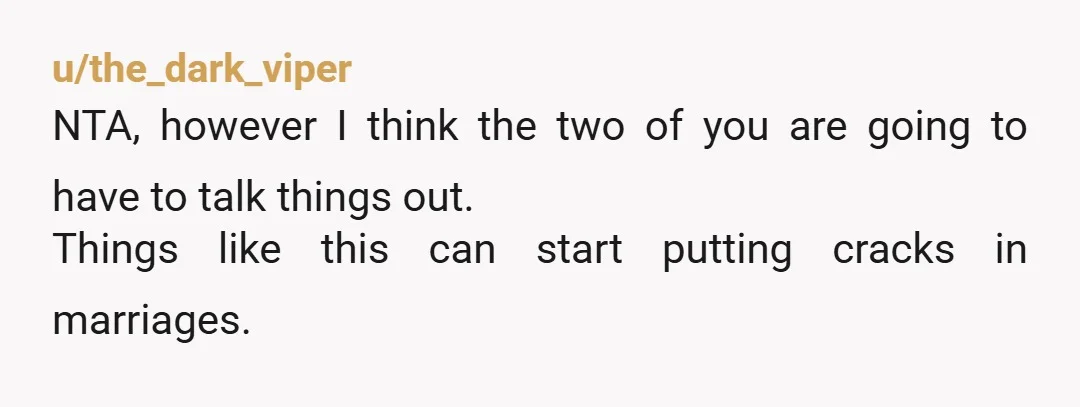 u/the_dark_viper
NTA, however I think the two of you are going to have to talk things out.
Things like this can start putting cracks in marriages.