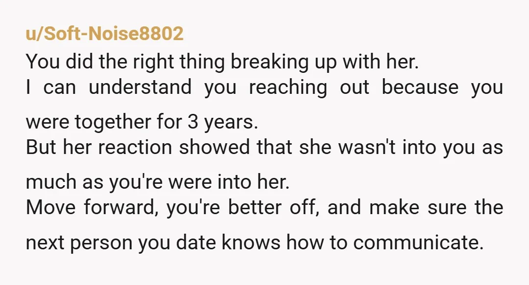 u/Soft-Noise8802 You did the right thing breaking up with her. I can understand you reaching out because you were together for 3 years. But her reaction showed that she wasn't...
