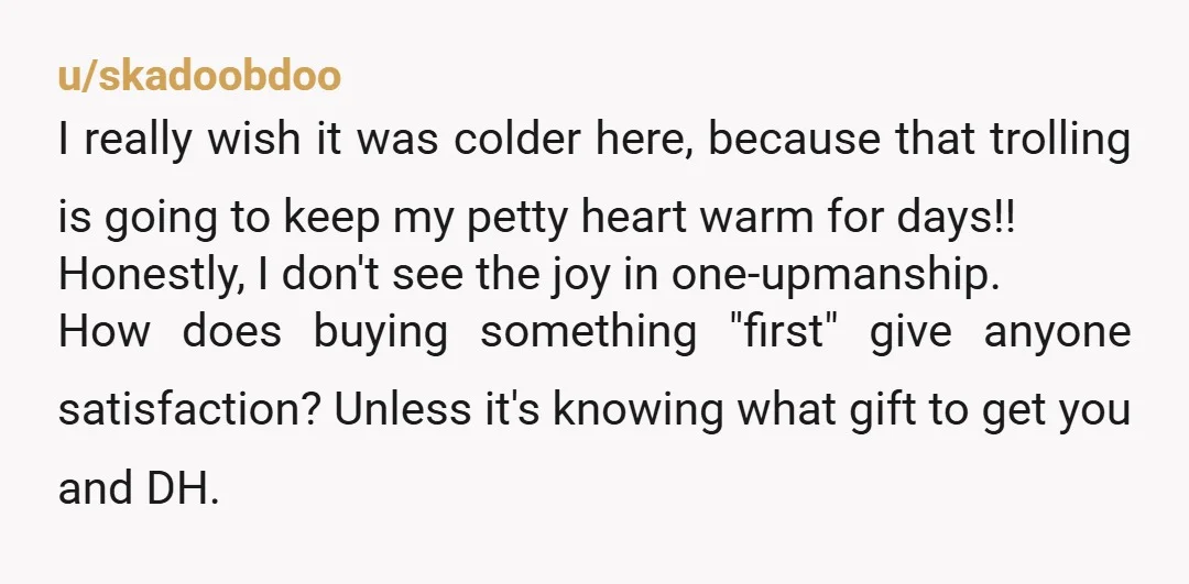 u/skadoobdoo I really wish it was colder here, because that trolling is going to keep my petty heart warm for days!! Honestly, I don't see the joy in one-upmanship. How...