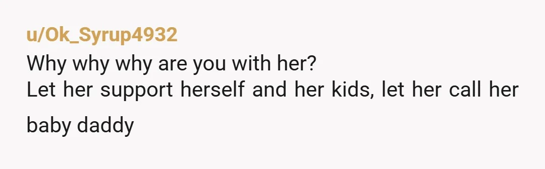 u/Ok_Syrup4932
Why why why are you with her?
Let her support herself and her kids, let her call her baby daddy