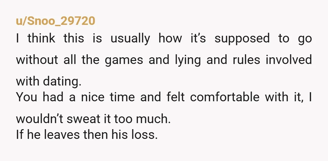 u/Snoo_29720 I think this is usually how it’s supposed to go without all the games and lying and rules involved with dating. You had a nice time and felt comfortable...