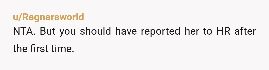 u/Ragnarsworld NTA. But you should have reported her to HR after the first time.