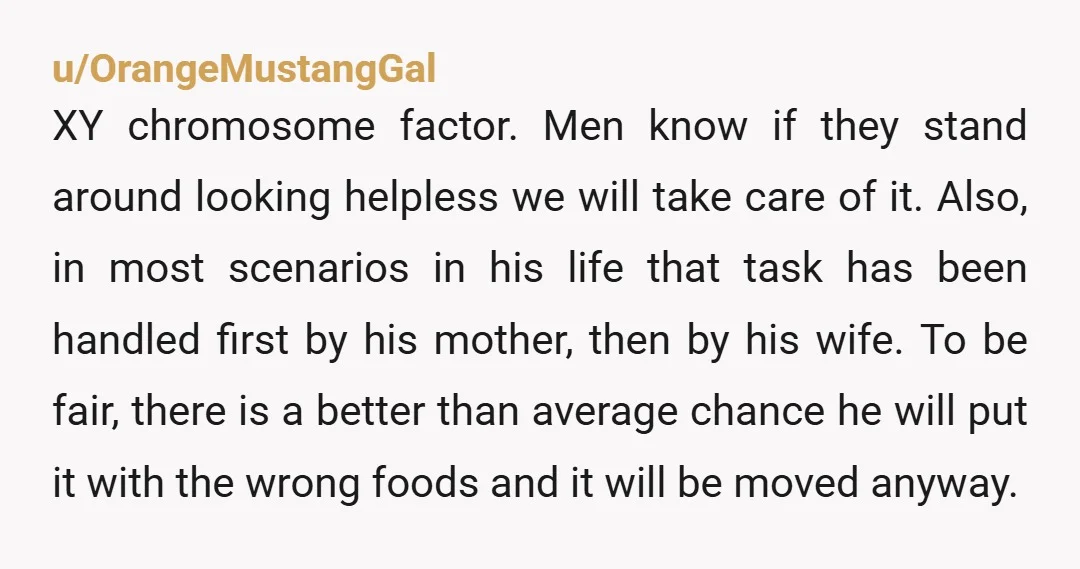 u/OrangeMustangGal XY chromosome factor. Men know if they stand around looking helpless we will take care of it. Also, in most scenarios in his life that task has been handled...