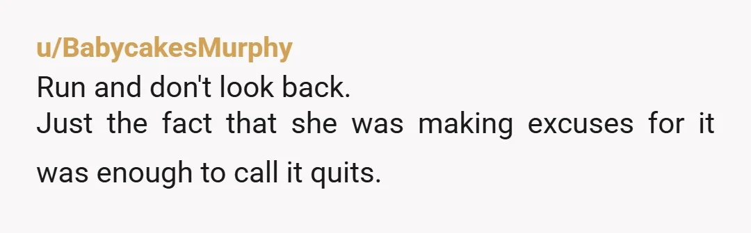 u/BabycakesMurphy
Run and don't look back.
Just the fact that she was making excuses for it was enough to call it quits.
