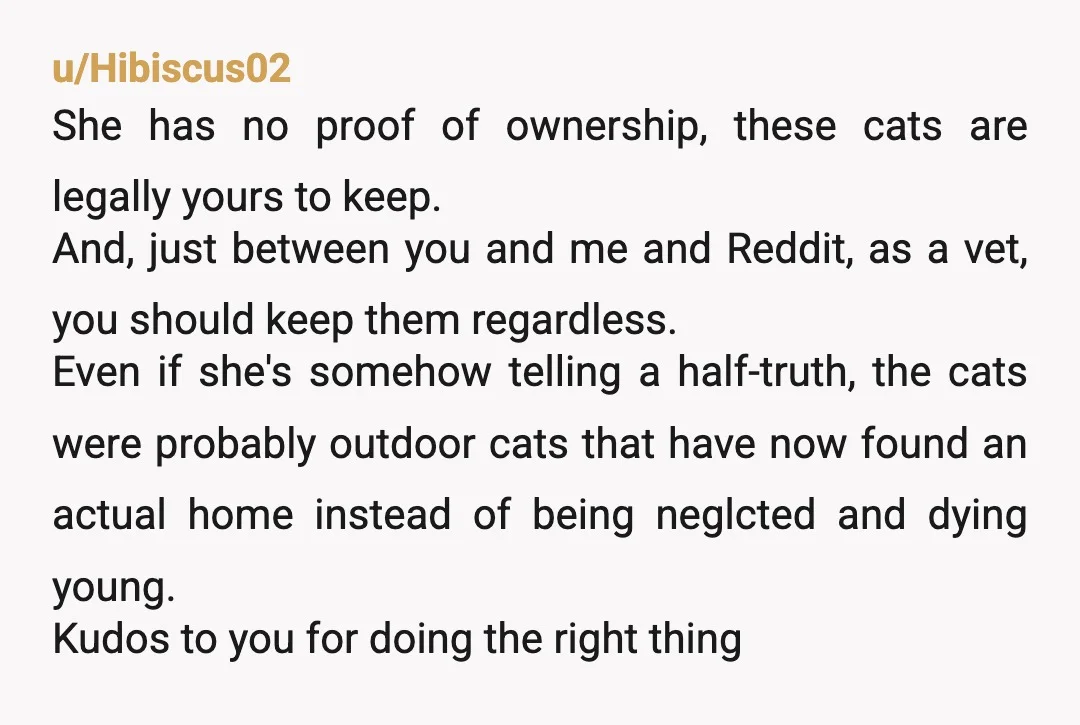 u/Hibiscus02 She has no proof of ownership, these cats are legally yours to keep. And, just between you and me and Reddit, as a vet, you should keep them regardless....