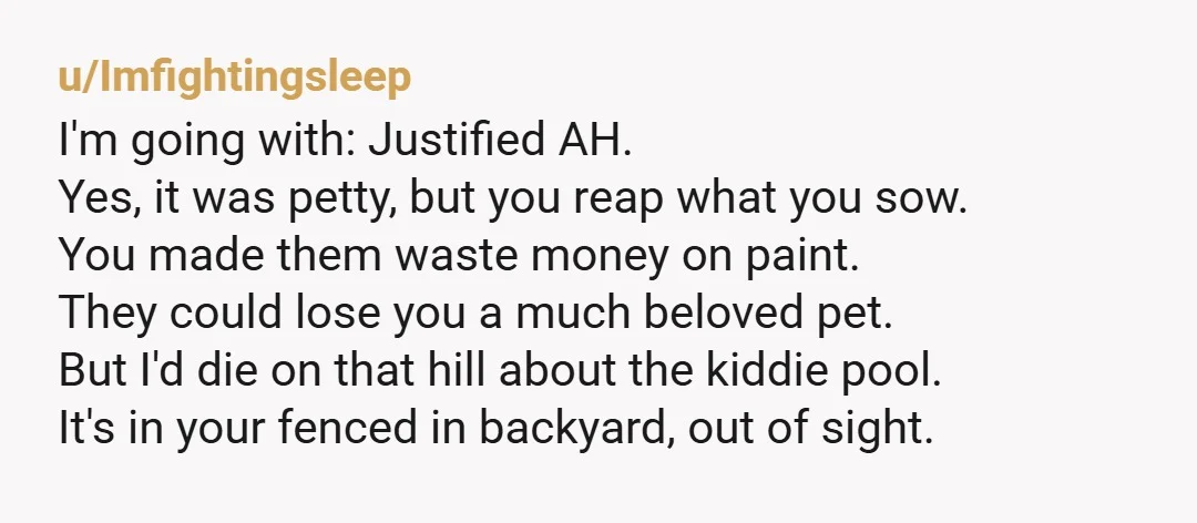 u/Imfightingsleep I'm going with: Justified AH. Yes, it was petty, but you reap what you sow. You made them waste money on paint. They could lose you a much beloved...