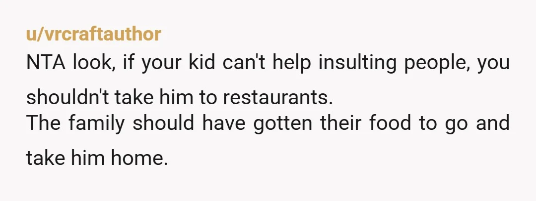 u/vrcraftauthor
NTA look, if your kid can't help insulting people, you shouldn't take him to restaurants.
The family should have gotten their food to go and take him home.