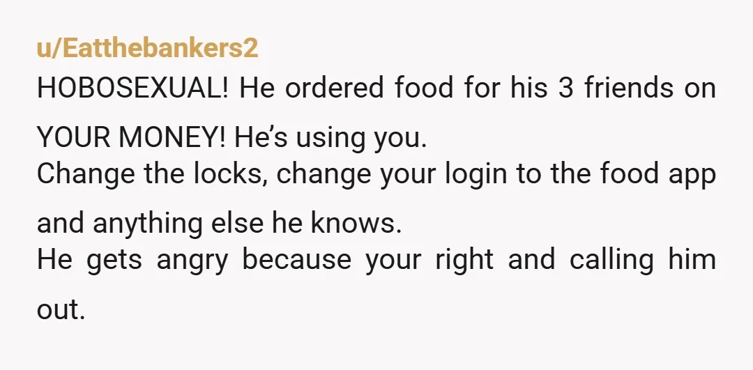 u/Eatthebankers2 HOBOSEXUAL! He ordered food for his 3 friends on YOUR MONEY! He’s using you. Change the locks, change your login to the food app and anything else he knows....