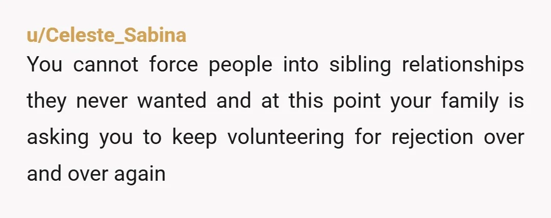 u/Celeste_Sabina
You cannot force people into sibling relationships they never wanted and at this point your family is asking you to keep volunteering for rejection over and over again