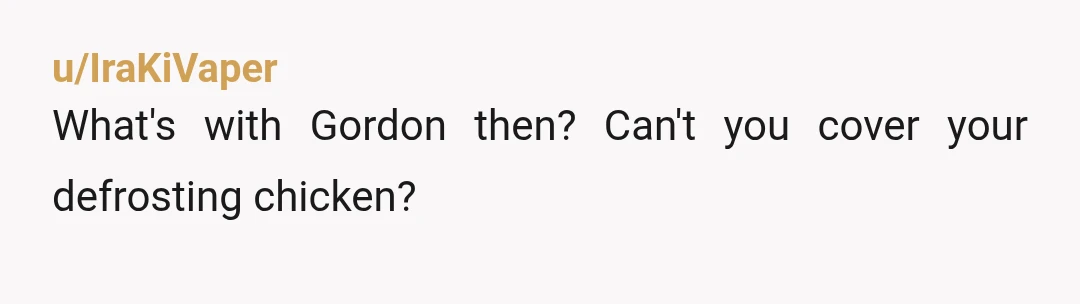 u/IraKiVaper
What's with Gordon then? Can't you cover your defrosting chicken?