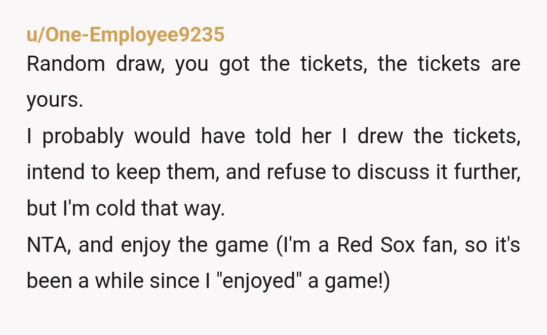 u/One-Employee9235 Random draw, you got the tickets, the tickets are yours. I probably would have told her I drew the tickets, intend to keep them, and refuse to discuss it...