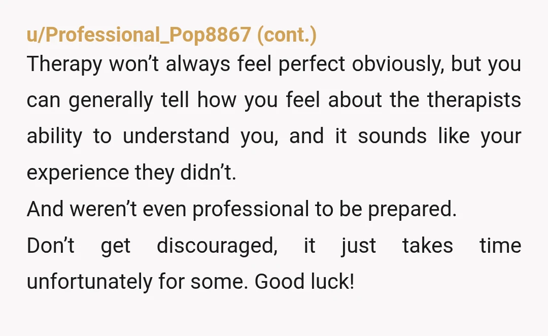 u/Go-Mellistic
Psychologist here.
This sounds like a bad fit.
Please find someone who makes you feel heard and safe.
NTA