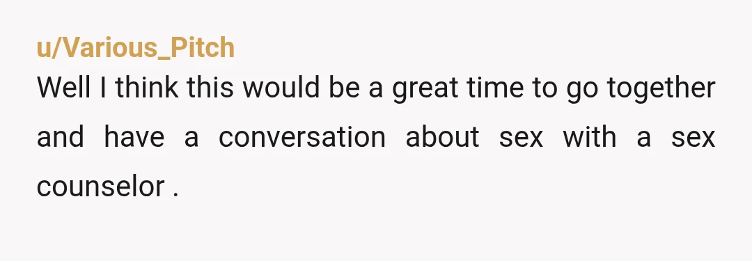 u/Various_Pitch
Well I think this would be a great time to go together and have a conversation about sex with a sex counselor .
