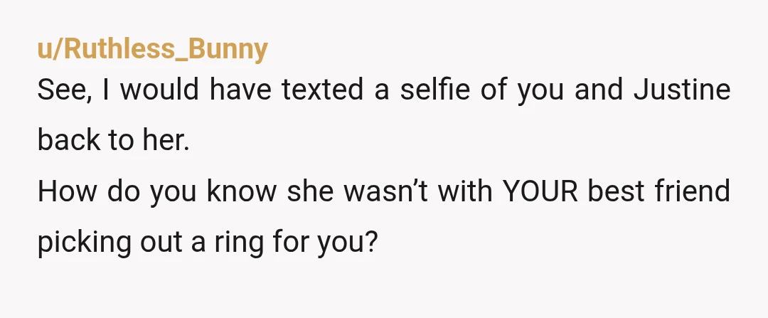 u/TopNotchDude $10 bucks say this story is gonna end up with his “girlfriend” lying for a totally romantic reason like she was just shopping for a ring too and they...