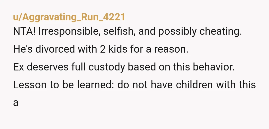 u/Aggravating_Run_4221 NTA! Irresponsible, selfish, and possibly cheating. He's divorced with 2 kids for a reason. Ex deserves full custody based on this behavior. Lesson to be learned: do not have...