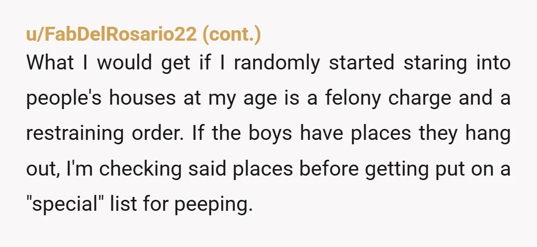 u/NeoJoeN NTA. Your reaction to having someone stare into your house through a window and start banging on the window was justified and exactly what an average person would expect....
