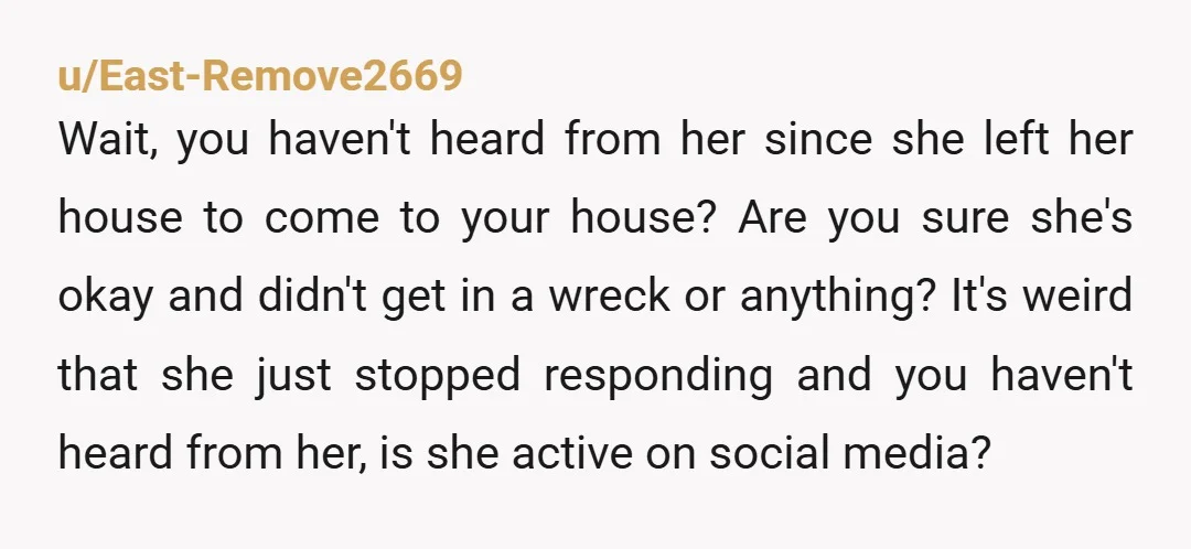 u/East-Remove2669 Wait, you haven't heard from her since she left her house to come to your house? Are you sure she's okay and didn't get in a wreck or anything?...