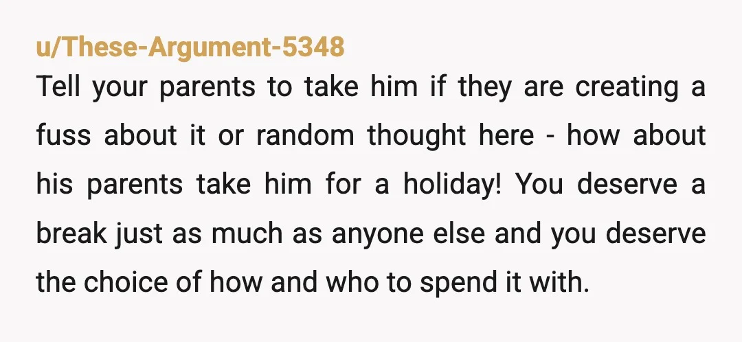 u/These-Argument-5348 Tell your parents to take him if they are creating a fuss about it or random thought here - how about his parents take him for a holiday! You...