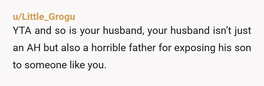 u/Little_Grogu YTA and so is your husband, your husband isn’t just an AH but also a horrible father for exposing his son to someone like you. Your 10 year old...