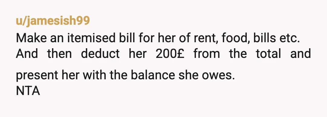 u/jamesish99
Make an itemised bill for her of rent, food, bills etc.
And then deduct her 200£ from the total and present her with the balance she owes.
NTA