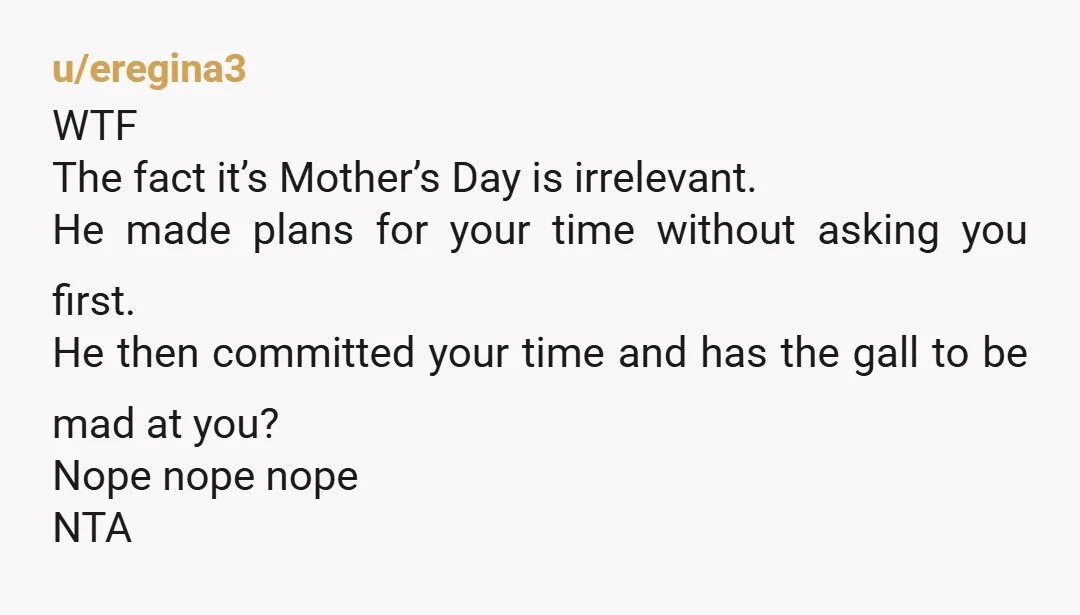 u/eregina3 WTF The fact it’s Mother’s Day is irrelevant. He made plans for your time without asking you first. He then committed your time and has the gall to be...