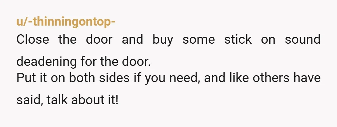 u/-thinningontop-
Close the door and buy some stick on sound deadening for the door.
Put it on both sides if you need, and like others have said, talk about it!