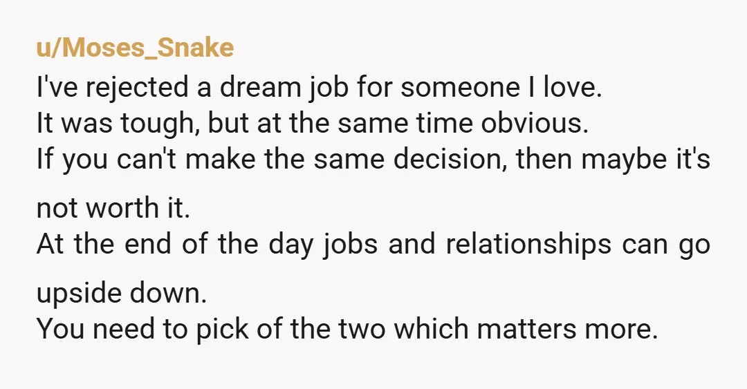 u/Moses_Snake I've rejected a dream job for someone I love. It was tough, but at the same time obvious. If you can't make the same decision, then maybe it's not...