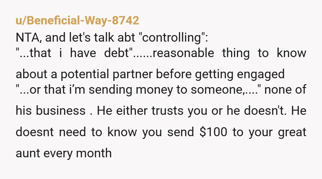 u/Beneficial-Way-8742 NTA, and let's talk abt "controlling": "...that i have debt"......reasonable thing to know about a potential partner before getting engaged "...or that i’m sending money to someone,...." none of...