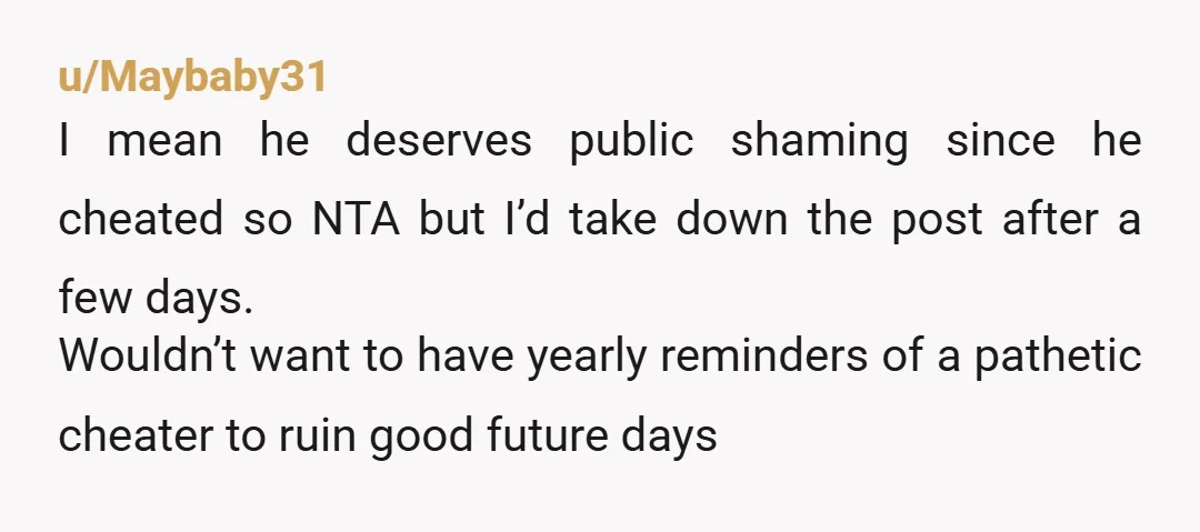 u/Maybaby31 I mean he deserves public shaming since he cheated so NTA but I’d take down the post after a few days. Wouldn’t want to have yearly reminders of a...