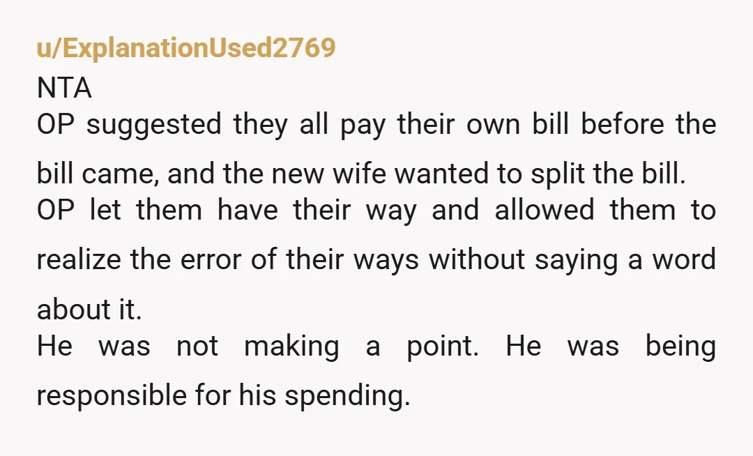 u/ExplanationUsed2769 NTA OP suggested they all pay their own bill before the bill came, and the new wife wanted to split the bill. OP let them have their way and...